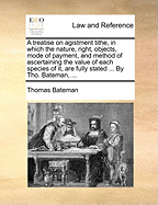 A Treatise on Agistment Tithe, in Which the Nature, Right, Objects, Mode of Payment, and Method of Ascertaining the Value of Each Species of it, are Fully Stated ... By Tho. Bateman,