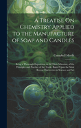 A Treatise On Chemistry Applied to the Manufacture of Soap and Candles: Being a Thorough Exposition, in All Their Minutiae, of the Principles and Practice of the Trade, Based Upon the Most Recent Discoveries in Science and Art