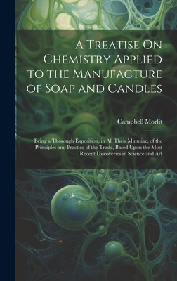 A Treatise On Chemistry Applied to the Manufacture of Soap and Candles: Being a Thorough Exposition, in All Their Minutiae, of the Principles and Practice of the Trade, Based Upon the Most Recent Discoveries in Science and Art - Morfit, Campbell