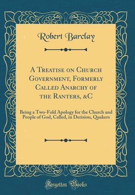A Treatise on Church Government, Formerly Called Anarchy of the Ranters, &c: Being a Two-Fold Apology for the Church and People of God, Called, in Derision, Quakers (Classic Reprint) - Barclay, Robert