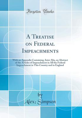 A Treatise on Federal Impeachments: With an Appendix Containing, Inter Alia, an Abstract of the Articles of Impeachment in All the Federal Impeachment in This Country and in England (Classic Reprint) - Simpson, Alex