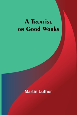 A Treatise on Good Works - Luther, Martin