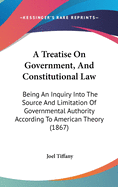 A Treatise On Government, And Constitutional Law: Being An Inquiry Into The Source And Limitation Of Governmental Authority According To American Theory (1867)