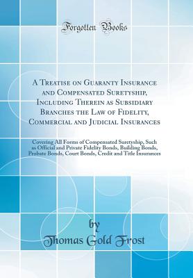 A Treatise on Guaranty Insurance and Compensated Suretyship, Including Therein as Subsidiary Branches the Law of Fidelity, Commercial and Judicial Insurances: Covering All Forms of Compensated Suretyship, Such as Official and Private Fidelity Bonds, Build - Frost, Thomas Gold