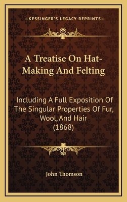 A Treatise On Hat-Making And Felting: Including A Full Exposition Of The Singular Properties Of Fur, Wool, And Hair (1868) - Thomson, John