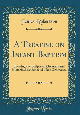 A Treatise on Infant Baptism: Shewing the Scriptural Grounds and Historical Evidence of That Ordinance (Classic Reprint) - Robertson, James