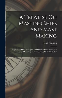 A Treatise On Masting Ships And Mast Making: Explaining Their Principles And Practical Operations, The Mode Of Forming And Combining Made-masts, Etc - Fincham, John