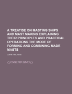 A Treatise on Masting Ships and Mast Making Explaining Their Principles and Practical Operations the Mode of Forming and Combining Made Masts