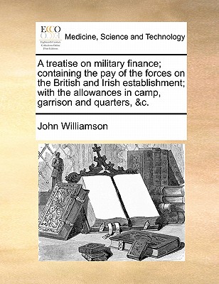 A Treatise on Military Finance; Containing the Pay of the Forces on the British and Irish Establishment; With the Allowances in Camp, Garrison and Quarters, &C. - Williamson, John