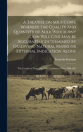 A Treatise on Milk Cows, Whereby the Quality and Quantity of Milk Which any cow Will Give may be Accurately Determined by Observing Natural Marks or External Indication Alone; the Length of Time she Will Continue to Give Milk, &c