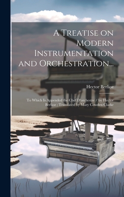 A Treatise on Modern Instrumentation and Orchestration...: To Which is Appended the Chef D'orchestre / by Hector Berlioz; Translated by Mary Cowden Clarke - Berlioz, Hector