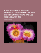 A Treatise on Plane and Spherical Trigonometry, and on Trigonometrical Tables and Logarithms, Together with a Selection of Problems and Their Solutions