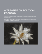 A Treatise on Political Economy: Or, the Production, Distribution and Consumption of Wealth