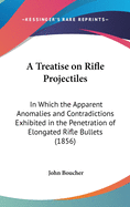 A Treatise on Rifle Projectiles: In Which the Apparent Anomalies and Contradictions Exhibited in the Penetration of Elongated Rifle Bullets (1856)