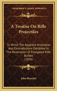 A Treatise on Rifle Projectiles: In Which the Apparent Anomalies and Contradictions Exhibited in the Penetration of Elongated Rifle Bullets (1856)