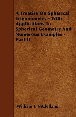 A Treatise On Spherical Trigonometry - With Applications To Spherical Geometry And Numerous Examples - Part II - McLelland, William J