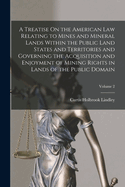 A Treatise On the American Law Relating to Mines and Mineral Lands Within the Public Land States and Territories and Governing the Acquisition and Enjoyment of Mining Rights in Lands of the Public Domain; Volume 2