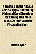 A Treatise on the Ananas or Pine-Apple: Containing Plain and Easy Directions for Raising This Most Excellent Fruit Without Fire, and in Much Higher Perfection Than from the Stove: Illustrated with an Elegant Copper Plate in Which Is Exhibited the New Inv