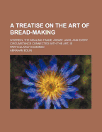 A Treatise on the Art of Bread-Making: Wherein, the Mealing Trade, Assize Laws, and Every Circumstance Connected with the Art, Is Particularly Examined