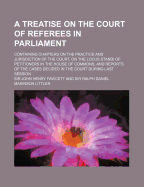 A Treatise on the Court of Referees in Parliament: Containing Chapters on the Practice and Jurisdiction of the Court, on the Locus Standi of Petitioners in the House of Commons, and Reports of the Cases Decided in the Court During Last Session