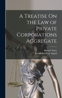 A Treatise On the Law of Private Corporations Aggregate - Angell, Joseph Kinnicut, and Ames, Samuel