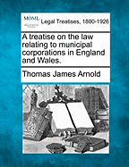 A treatise on the law relating to municipal corporations in England and Wales. - Arnold, Thomas James