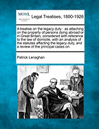 A Treatise on the Legacy Duty: As Attaching on the Property of Persons Dying Abroad or in Great Britain, Considered with Reference to the Law of Domicile, with an Analysis of the Statutes Affecting the Legacy Duty, and a Review of the Principal Cases on - Lenaghan, Patrick