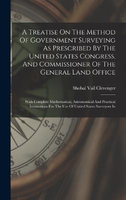 A Treatise On The Method Of Government Surveying As Prescribed By The United States Congress, And Commissioner Of The General Land Office: With Complete Mathematical, Astronomical And Practical Instructions For The Use Of United States Surveyors In - Clevenger, Shobal Vail