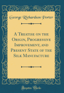 A Treatise on the Origin, Progressive Improvement, and Present State of the Silk Manufacture (Classic Reprint)