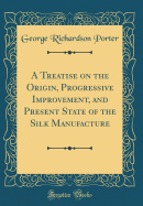 A Treatise on the Origin, Progressive Improvement, and Present State of the Silk Manufacture (Classic Reprint)
