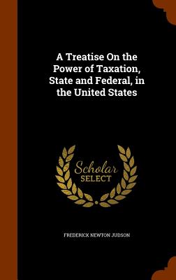 A Treatise On the Power of Taxation, State and Federal, in the United States - Judson, Frederick Newton