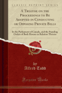 A Treatise on the Proceedings to Be Adopted in Conducting or Opposing Private Bills: In the Parliament of Canada, and the Standing Orders of Both Houses in Relation Thereto (Classic Reprint)