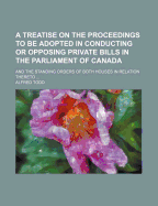 A Treatise on the Proceedings to Be Adopted in Conducting or Opposing Private Bills in the Parliament of Canada; And the Standing Orders of Both Houses in Relation Thereto