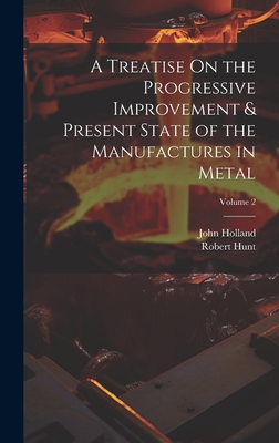 A Treatise On the Progressive Improvement & Present State of the Manufactures in Metal; Volume 2 - Holland, John, and Hunt, Robert