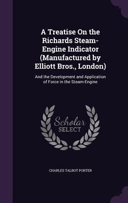 A Treatise On the Richards Steam-Engine Indicator (Manufactured by Elliott Bros., London): And the Development and Application of Force in the Steam-Engine - Porter, Charles Talbot