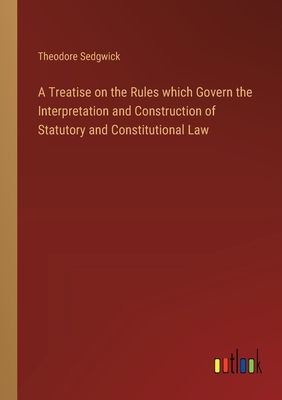A Treatise on the Rules which Govern the Interpretation and Construction of Statutory and Constitutional Law - Sedgwick, Theodore, Jr.