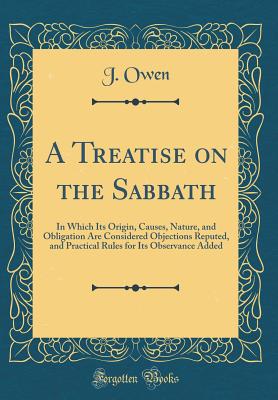 A Treatise on the Sabbath: In Which Its Origin, Causes, Nature, and Obligation Are Considered Objections Reputed, and Practical Rules for Its Observance Added (Classic Reprint) - Owen, J