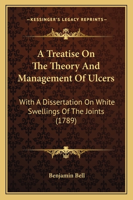 A Treatise On The Theory And Management Of Ulcers: With A Dissertation On White Swellings Of The Joints (1789) - Bell, Benjamin