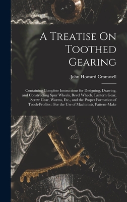 A Treatise On Toothed Gearing: Containing Complete Instructions for Designing, Drawing, and Constructing Spur Wheels, Bevel Wheels, Lantern Gear, Screw Gear, Worms, Etc., and the Proper Formation of Tooth-Profiles: For the Use of Machinists, Pattern-Make - Cromwell, John Howard