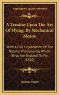 A Treatise Upon the Art of Flying, by Mechanical Means, with a Full Explanation of the Natural Principles by Which Birds Are Enabled to Fly: Likewise Instructions and Plans, for Making a Flying Car with Wings, in Which a Man May Sit, And, by Working a Sma