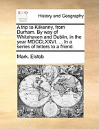 A Trip to Kilkenny, from Durham by Way of Whitehaven and Dublin, in the Year MDCCLXXVI. Containing Remarks on the Situations and Distances of Places; The Customs and Manners of the People, Interspersed with Short Digressions, and Some Observations on the