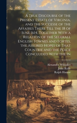 A True Discourse of the Present Estate of Virginia, and the Successe of the Affaires There Till the 18 of Iune 1614. Together With a Relation of the Seuerall English Townes and Fortes, the Assured Hopes of That Countrie and the Peace Concluded With the In - Hamor, Ralph, and Dale, Thomas, and Whitaker, Alexander