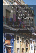 A True & Exact History of the Island of Barbadoes: Illustrated With a Map of the Island, as Also the Principal Trees and Plants There, Set Forth in Their Due Proportions and Shapes, Drawn out by Their Several and Respective Scales: Together With The...