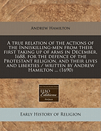 A True Relation of the Actions of the Inniskilling-Men: From Their First Taking Up of Arms in December, 1688 for the Defence of the Protestant Religion, and Their Lives and Liberties (Classic Reprint)