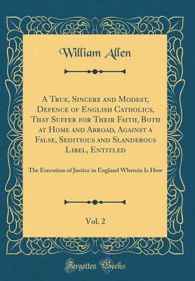 A True, Sincere and Modest, Defence of English Catholics, That Suffer for Their Faith, Both at Home and Abroad, Against a False, Seditious and Slanderous Libel, Entitled, Vol. 2: The Execution of Justice in England Wherein Is How (Classic Reprint) - Allen, William