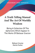 A Truth Telling Manual And The Art Of Worldly Wisdom: Being A Collection Of The Aphorisms Which Appear In The Works Of Baltasar Gracian