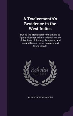 A Twelvemonth's Residence in the West Indies: During the Transition From Slavery to Apprenticeship; With Incidental Notice of the State of Society, Prospects, and Natural Resources of Jamaica and Other Islands - Madden, Richard Robert