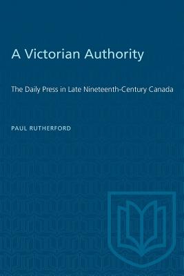 A Victorian Authority: The Daily Press in Late Nineteenth-Century Canada - Rutherford, Paul