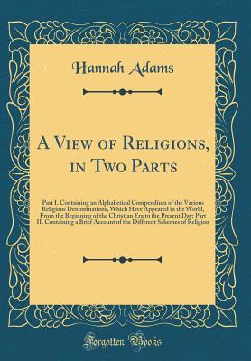 A View of Religions, in Two Parts: Part I. Containing an Alphabetical Compendium of the Various Religious Denominations, Which Have Appeared in the World, from the Beginning of the Christian Era to the Present Day; Part II. Containing a Brief Account of T - Adams, Hannah