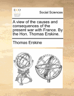 A View of the Causes and Consequences of the Present War with France. by the Hon. Thomas Erskine.